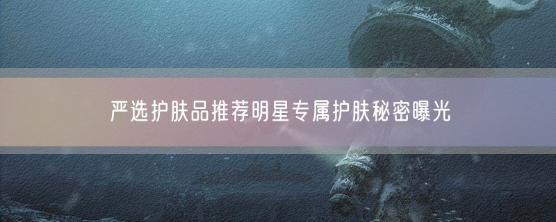 <strong>严选护肤品推荐明星专属护肤秘密曝光</strong>