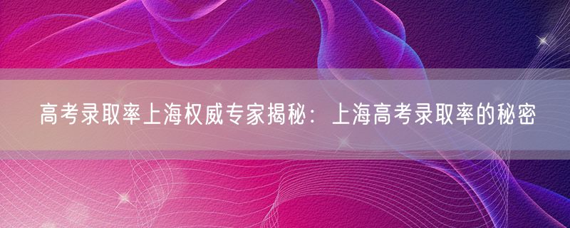 高考录取率上海权威专家揭秘：上海高考录取率的秘密
