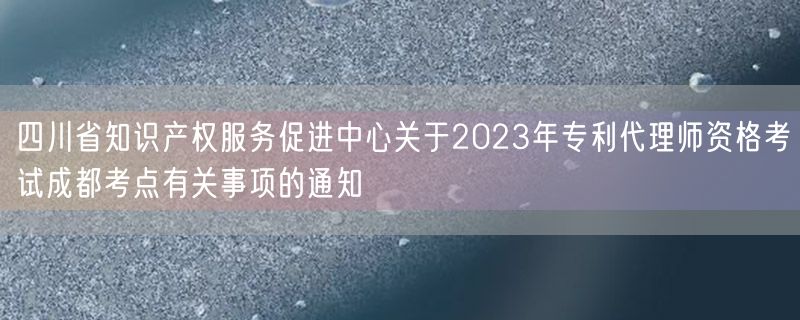 四川省知识产权服务促进中心关于2023年专利代理师资格考试成都考点有关事项的通知