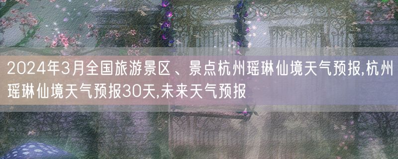 2024年3月全国旅游景区、景点杭州瑶琳仙境天气预报,杭州瑶琳仙境天气预报30天,未来天气预报